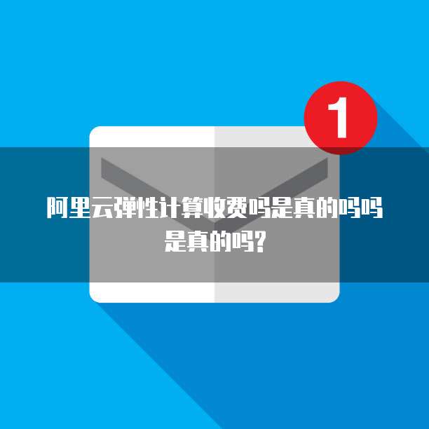阿里云弹性计算收费吗是真的吗吗是真的吗?