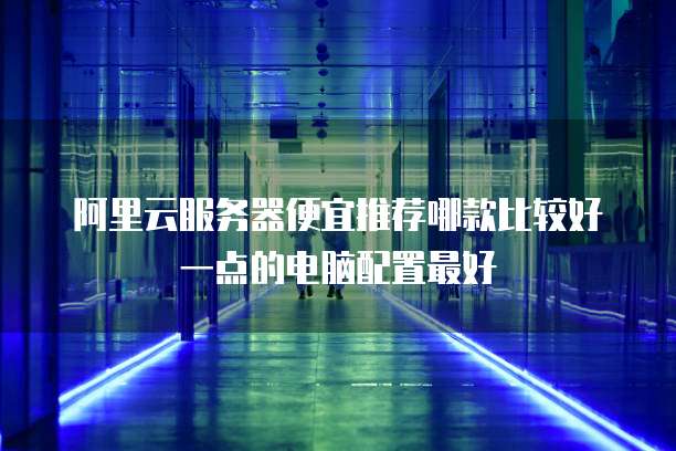 阿里云服务器便宜推荐哪款比较好一点的电脑配置最好