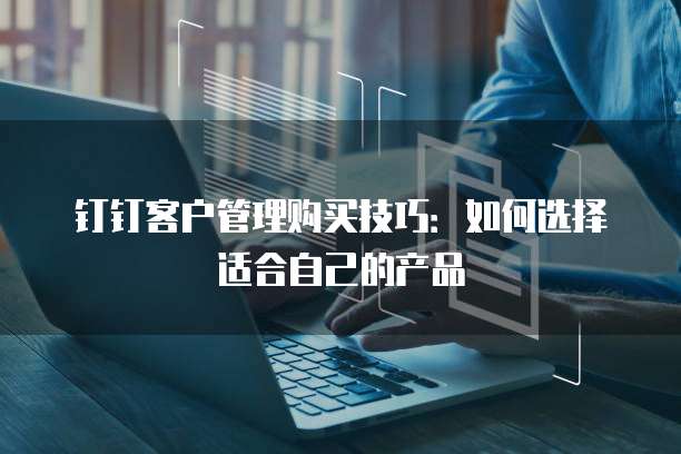 钉钉客户管理购买技巧：如何选择适合自己的产品