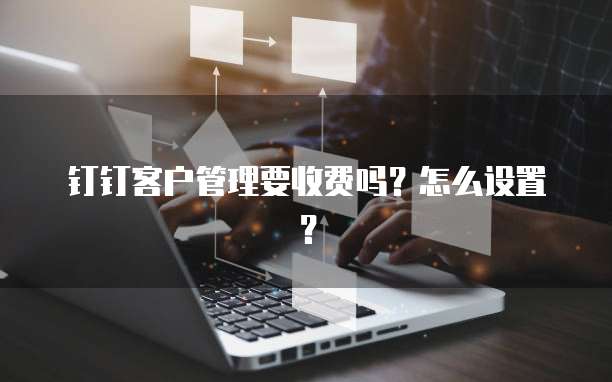 钉钉客户管理要收费吗？怎么设置？