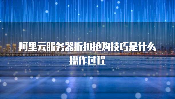 阿里云服务器折扣抢购技巧是什么操作过程
