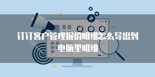 钉钉客户管理报价明细怎么导出到电脑里明细