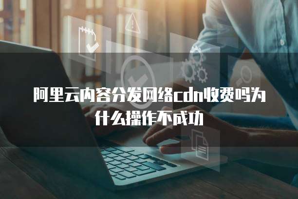 阿里云内容分发网络cdn收费吗为什么操作不成功