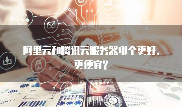 阿里云和腾讯云服务器哪个更好、更便宜?
