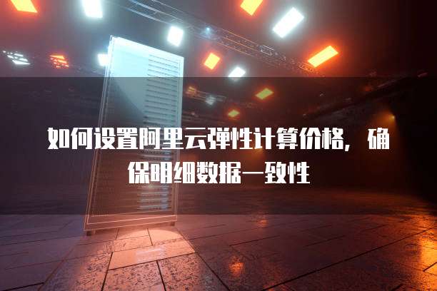 如何设置阿里云弹性计算价格,确保明细数据一致性