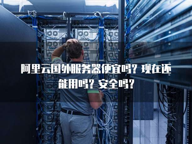 阿里云国外服务器便宜吗?现在还能用吗?安全吗?