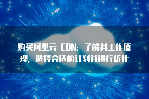 购买阿里云 CDN:了解其工作原理,选择合适的计划并进行优化