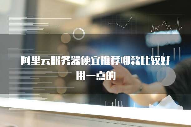 阿里云服务器便宜推荐哪款比较好用一点的