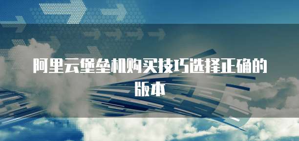 阿里云堡垒机购买技巧选择正确的版本