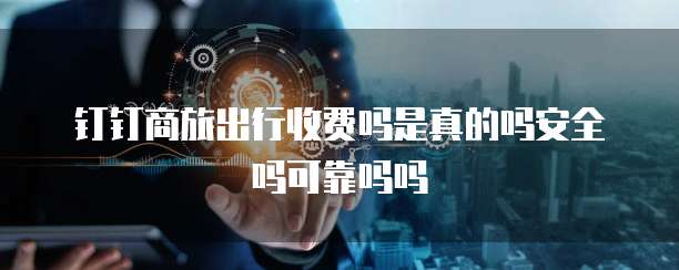 钉钉商旅出行收费吗是真的吗安全吗可靠吗吗