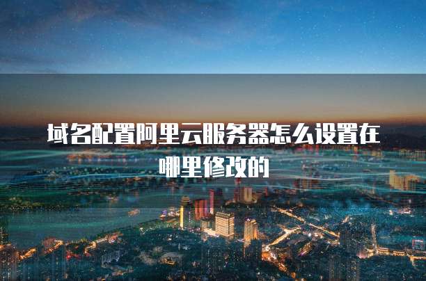 域名配置阿里云服务器怎么设置在哪里修改的