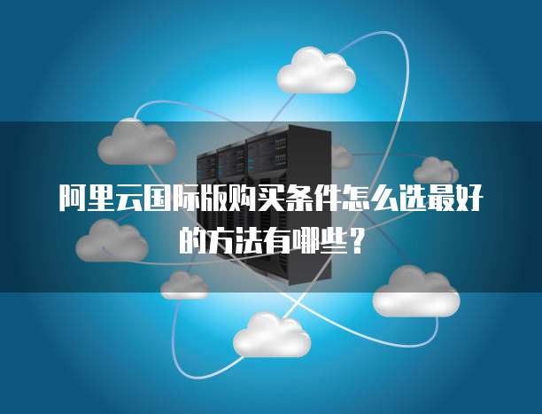 阿里云国际版购买条件怎么选最好的方法有哪些?