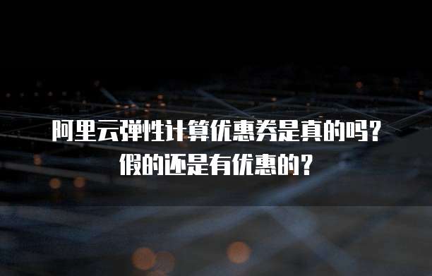 阿里云弹性计算优惠券是真的吗?假的还是有优惠的?