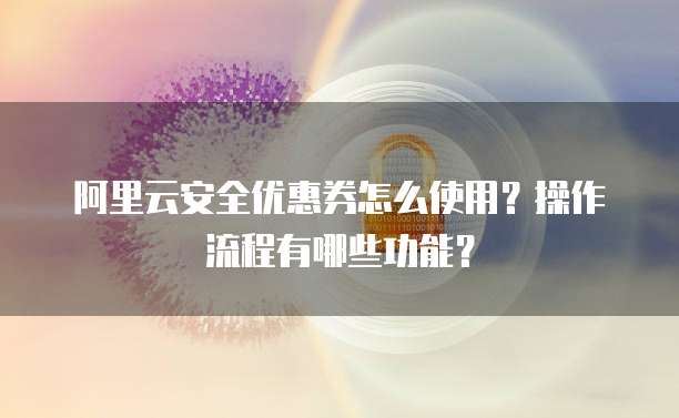阿里云安全优惠券怎么使用?操作流程有哪些功能?