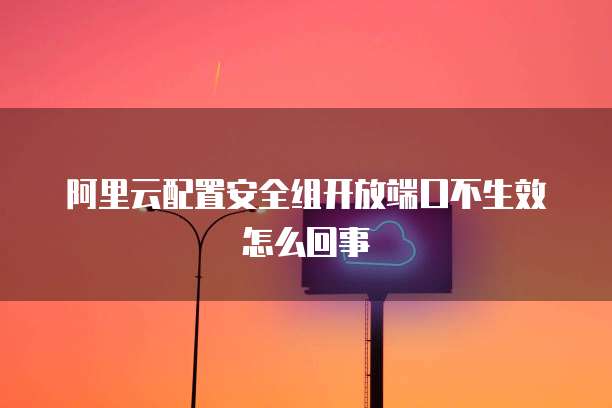 阿里云配置安全组开放端口不生效怎么回事