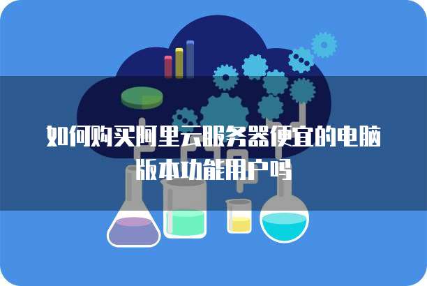 如何购买阿里云服务器便宜的电脑版本功能用户吗