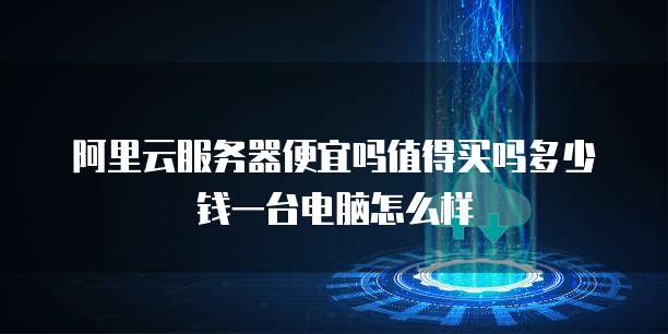 阿里云服务器便宜吗值得买吗多少钱一台电脑怎么样