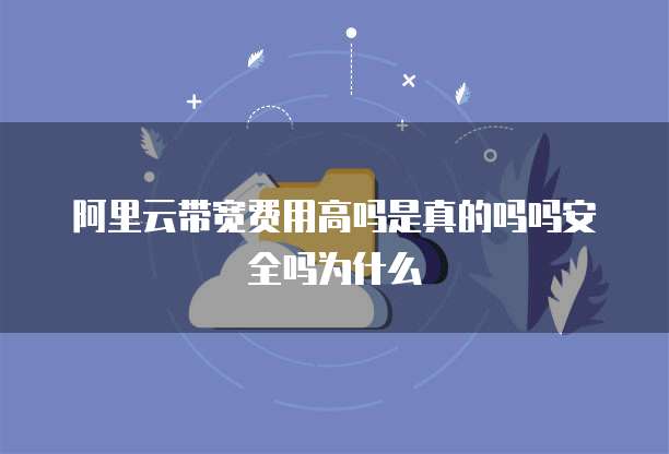 阿里云带宽费用高吗是真的吗吗安全吗为什么
