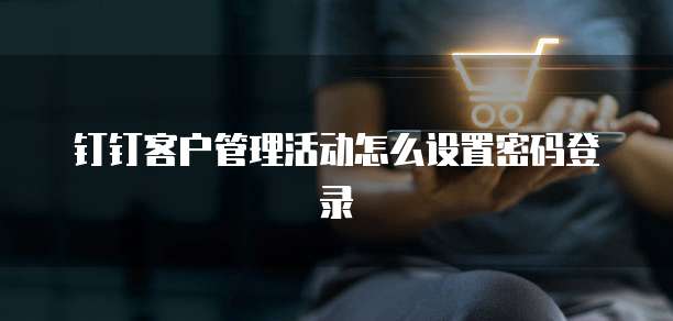 钉钉客户管理活动怎么设置密码登录