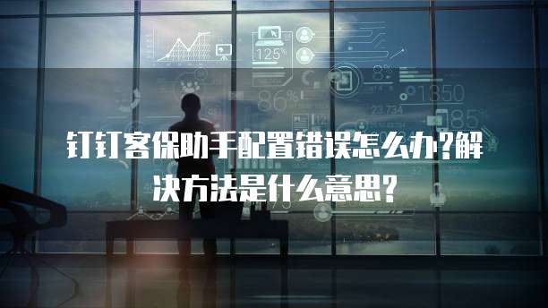 钉钉客保助手配置错误怎么办?解决方法是什么意思?