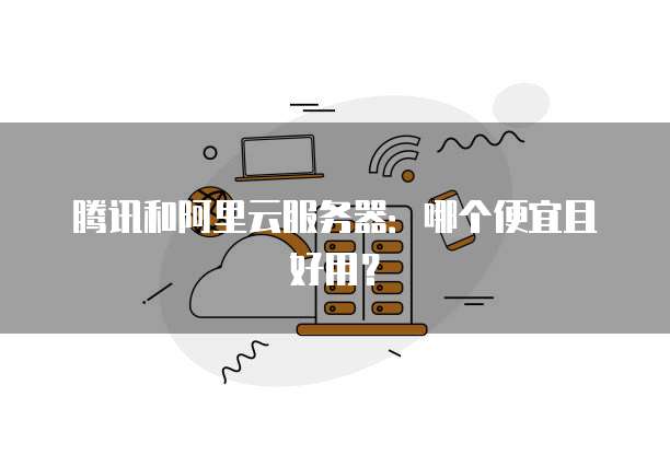 腾讯和阿里云服务器:哪个便宜且好用?