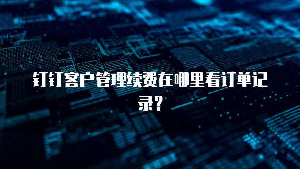 钉钉客户管理续费在哪里看订单记录?