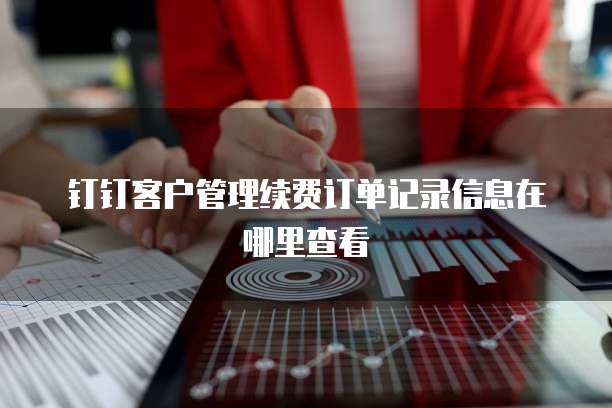 钉钉客户管理续费订单记录信息在哪里查看
