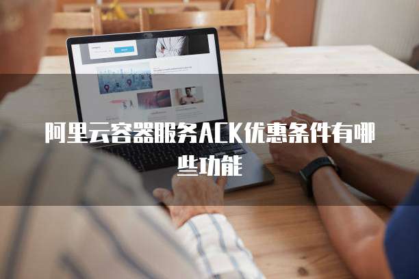 阿里云容器服务ACK优惠条件有哪些功能