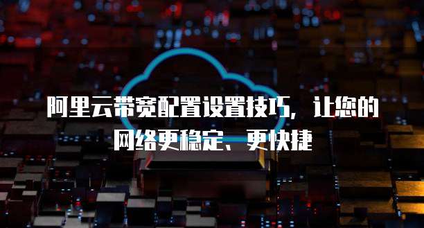 阿里云带宽配置设置技巧,让您的网络更稳定、更快捷