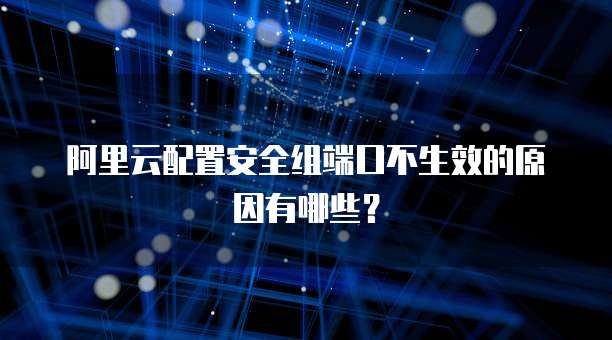 阿里云配置安全组端口不生效的原因有哪些？
