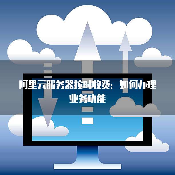 阿里云服务器按时收费：如何办理业务功能