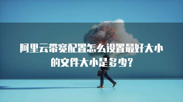 阿里云带宽配置怎么设置最好大小的文件大小是多少?