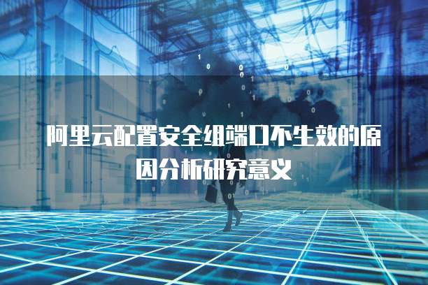阿里云配置安全组端口不生效的原因分析研究意义