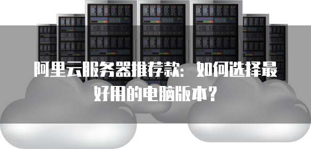 阿里云服务器推荐款:如何选择最好用的电脑版本?