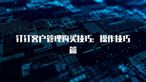钉钉客户管理购买技巧:操作技巧篇