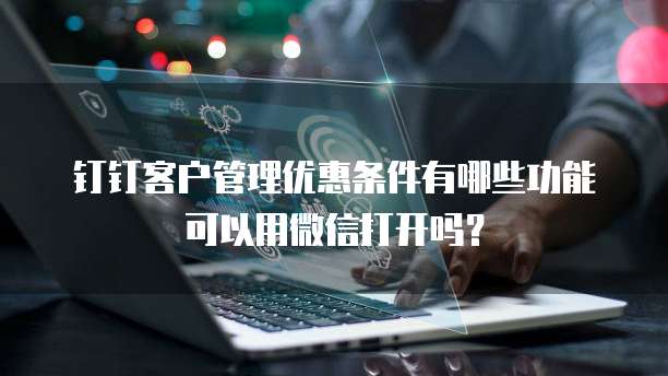 钉钉客户管理优惠条件有哪些功能可以用微信打开吗?