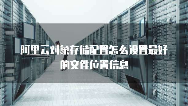 阿里云对象存储配置怎么设置最好的文件位置信息