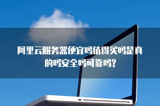 阿里云服务器便宜吗值得买吗是真的吗安全吗可靠吗?