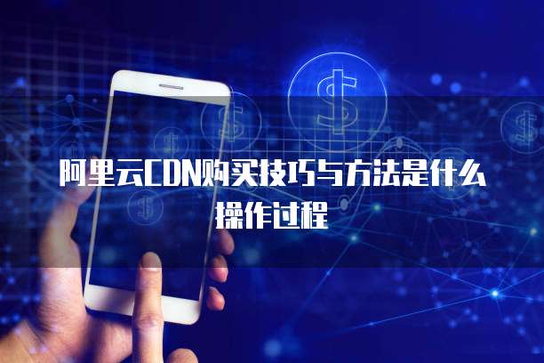 阿里云CDN购买技巧与方法是什么操作过程