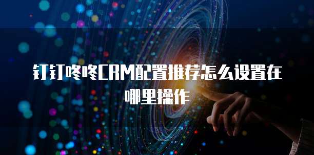 钉钉咚咚CRM配置推荐怎么设置在哪里操作