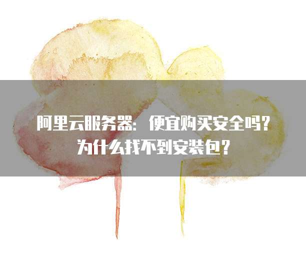 阿里云服务器:便宜购买安全吗?为什么找不到安装包?