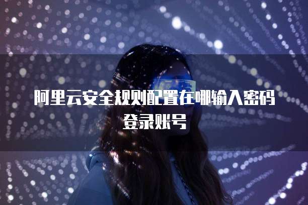 阿里云安全规则配置在哪输入密码登录账号
