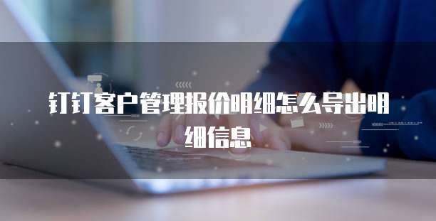 钉钉客户管理报价明细怎么导出明细信息