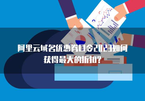 阿里云域名优惠券口令2023如何获得最大的折扣?