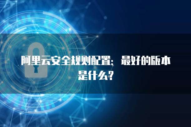 阿里云安全规则配置:最好的版本是什么?