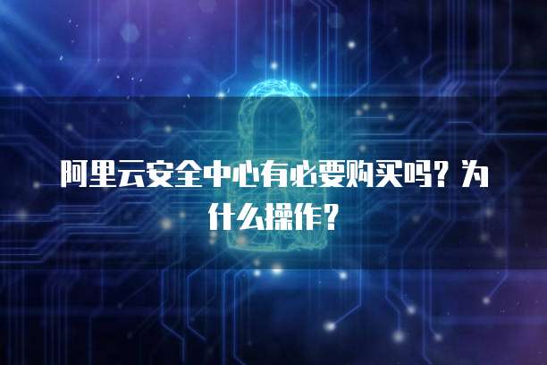 阿里云安全中心有必要购买吗？为什么操作？