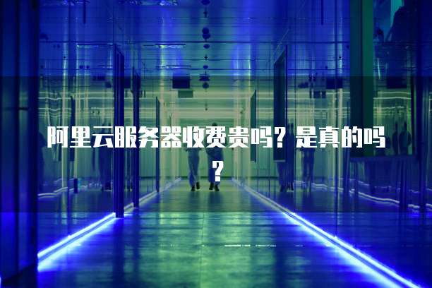 阿里云服务器收费贵吗?是真的吗?