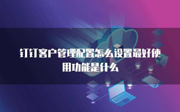 钉钉客户管理配置怎么设置最好使用功能是什么