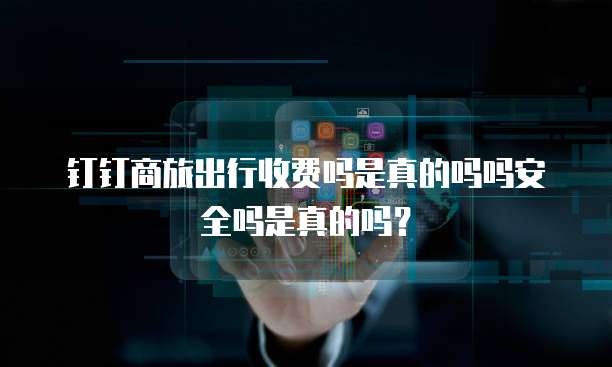 钉钉商旅出行收费吗是真的吗吗安全吗是真的吗?