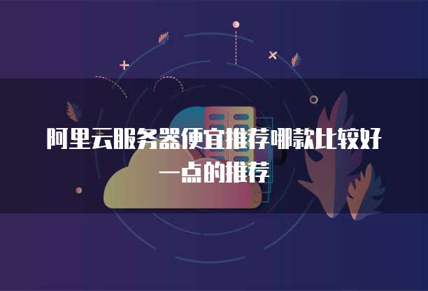 阿里云服务器便宜推荐哪款比较好一点的推荐